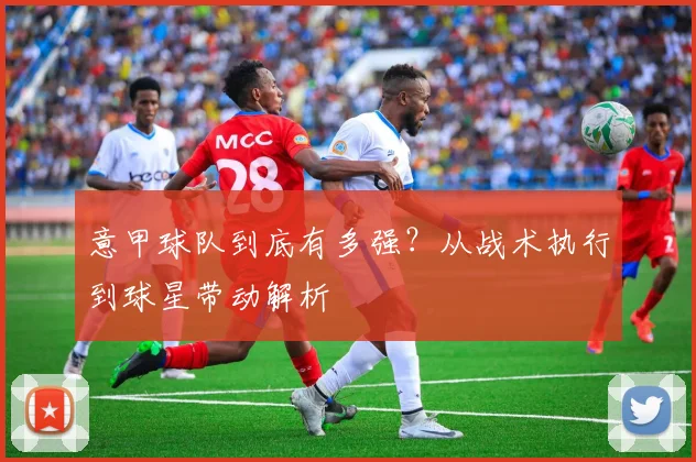 意甲球队到底有多强？从战术执行到球星带动解析