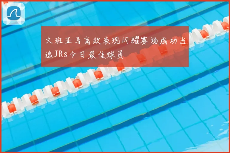 文班亚马高效表现闪耀赛场成功当选JRs今日最佳球员